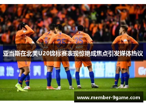 亚当斯在北美U20锦标赛表现惊艳成焦点引发媒体热议 亚当斯在北美U20锦标赛表现惊艳成焦点引发媒体热议