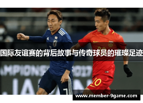 国际友谊赛的背后故事与传奇球员的璀璨足迹