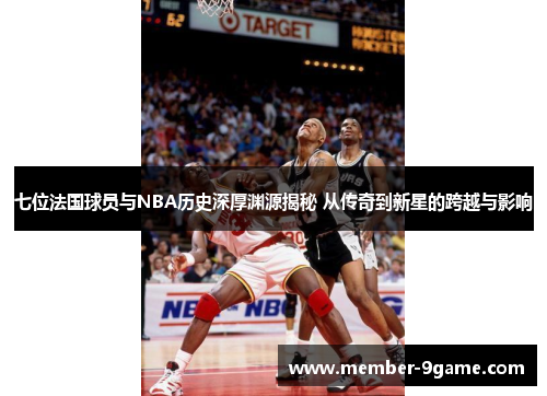 七位法国球员与NBA历史深厚渊源揭秘 从传奇到新星的跨越与影响