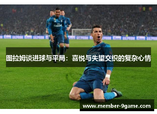 图拉姆谈进球与平局:喜悦与失望交织的复杂心情 图拉姆谈进球与平局:喜悦与失望交织的复杂心情