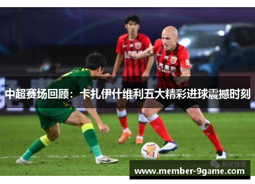 中超赛场回顾:卡扎伊什维利五大精彩进球震撼时刻 中超赛场回顾:卡扎伊什维利五大精彩进球震撼时刻