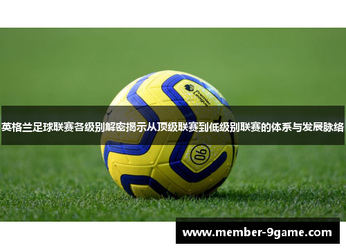 英格兰足球联赛各级别解密揭示从顶级联赛到低级别联赛的体系与发展脉络 英格兰足球联赛各级别解密揭示从顶级联赛到低级别联赛的体系与发展脉络