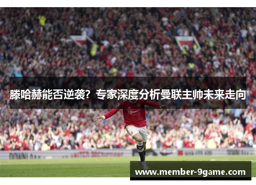 滕哈赫能否逆袭?专家深度分析曼联主帅未来走向 滕哈赫能否逆袭?专家深度分析曼联主帅未来走向